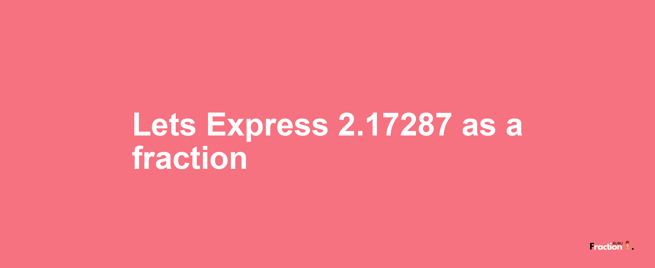 Lets Express 2.17287 as afraction